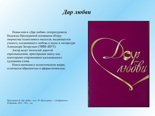 Дар любви
Новая книга «Дар любви» литературоведа
Надежды Проскуриной посвящена обзору
творчества талантливого писателя, выдающегося
ученого, соединившего любовь к науке и литературе
Александра Загорулько (1955–2011).
Автор ведет читателей дорогой
соразмышления, приоткрывая завесу над
некоторыми откровениями вдохновенного
художника слова.
Книга написана в эссеистическом жанре,
отличается образностью и афористичностью.
Проскурина Н. Дар любви : эссе / Н. Проскурина. – Симферополь :
Н.Орiанда, 2012. - 80 с. : ил.
 