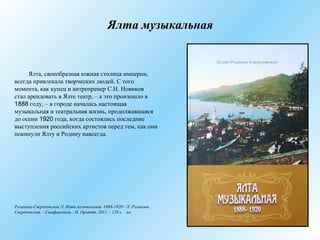 Ялта музыкальная
Ялта, своеобразная южная столица империи,
всегда привлекала творческих людей. C того
момента, как купец и антрепренер С.Н. Новиков
стал арендовать в Ялте театр, – а это произошло в
1888 году, – в городе началась настоящая
музыкальная и театральная жизнь, продолжавшаяся
до осени 1920 года, когда состоялись последние
выступления российских артистов перед тем, как они
покинули Ялту и Родину навсегда.
Розанова-Свердловская Л. Ялта музыкальная. 1888-1920 / Л. Розанова
Свердловская. - Симферополь : Н. Оріанда, 2011. - 120 с. : ил.
 