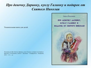 Про девочку Даринку, куклу Галинку и подарок от
Святого Николая
Увлекательная книга для детей.
Ромушина Д. Про девочку Даринку, куклу Галинку и подарок от Святого
Николая / Д. Ромушина, худож. Г. Пугачева. – Симферополь : Н.Оріанда,
2013. – 12 с. : ил.
 