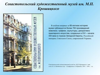Севастопольский художественный музей им. М.П.
Крошицкого
В альбоме впервые за 85-летнюю историю
музея публикуются более 700 произведений
живописи, графики, скульптуры, декоративно
прикладного искусства, созданных в XVI – начале
XXI века в странах Западной Европы, Российской
империи, Советском Союзе, современной Украине.
Севастопольский художественный музей им. М.П. Крошицкого / авт.
сост. Н. А. Бендюкова и др. – Симферополь: Н.Оріанда, 2014. – 340 с. : ил.
 