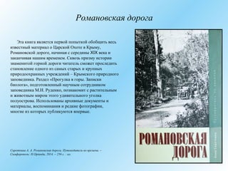 Романовская дорога
Эта книга является первой попыткой обобщить весь
известный материал о Царской Охоте в Крыму,
Романовской дороге, начиная с середины XIX века и
заканчивая нашим временем. Сквозь призму истории
знаменитой горной дороги читатель сможет проследить
становление одного из самых старых и крупных
природоохранных учреждений – Крымского природного
заповедника. Раздел «Прогулка в горы. Записки
биолога», подготовленный научным сотрудником
заповедника М.И. Руденко, познакомит с растительным
и животным миром этого удивительного уголка
полуострова. Использованы архивные документы и
материалы, воспоминания и редкие фотографии,
многие из которых публикуются впервые.
Сироткина А. А. Романовская дорога. Путеводитель во времени. –
Симферополь: Н.Оріанда, 2014. – 256 с. : ил.
 