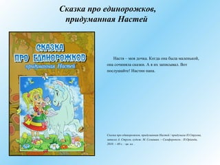 Сказка про единорожков,
придуманная Настей
Настя – моя дочка. Когда она была маленькой,
она сочиняла сказки. А я их записывал. Вот
послушайте! Настин папа.
Сказка про единорожков, придуманная Настей / придумала Н.Струева,
записал А. Струев, худож. М. Семашин. – Симферополь : Н.Оріанда,
2010. – 40 с. : цв. ил. .
 