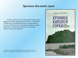 Хроники Киловой горки
В книгу вошла повесть «Хроники Киловой горки»,
навеянная днями, проведенными в Крыму, в Коктебеле,
в 70-е годы в доме Юрия Киселева, человека яркого,
могучего общественного темперамента, борца за права
инвалидов, а также воспоминания о нем близких
друзей и единомышленников.
Слюсарева Н. Хроники Киловой горки : Крым. Коктебель. Киселевка :
повесть / Н. Слюсаренко. – Симферополь: Н.Оріанда, 2015. – 160 с. : ил.
 