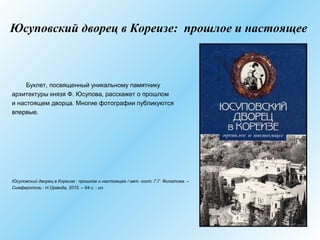 Юсуповский дворец в Кореизе: прошлое и настоящее
Буклет, посвященный уникальному памятнику
архитектуры князя Ф. Юсупова, расскажет о прошлом
и настоящем дворца. Многие фотографии публикуются
впервые.
Юсуповский дворец в Кореизе : прошлое и настоящее / авт. сост. Г.Г. Филатова. –
Симферополь : Н.Оріанда, 2015. – 64 с. : ил.
 