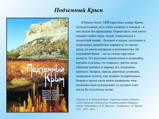 Подземный Крым
В Крыму более 1300 карстовых пещер. Кроме
легкодоступных, есть очень сложные и опасные – в
них нельзя без проводника. Первая часть этой книги
поможет найти таких людей, ознакомиться с
полусотней пещер – больших и малых, доступных и
спортивных, разработать маршруты по своему
вкусу, по своим интересам и возможностям. Но
подземный Крым – это не только карстовые
полости. Это античные каменоломни и катакомбы,
курганы и склепы, это «кяризы», шахты, копи,
убежища военных и мирных лет, подземные
крепости, батареи, заводы, ракетные установки,
командные пункты, еще недавно засекреченные…
Вторая и третья части книги посвящены этим
малоизвестным подземельям, из которых тоже
могли бы получиться музеи.
Тарасенко Д. Н. Подземный Крым : Карстовые пещеры. Курганы и
склепы. Крепости и каменоломни. Секретные штабы. Пещерные
города : путеводитель / Д. Н. Тарасенко. - Симферополь : Н. Оріанда,
2012. - 256 с. : цв.ил.
 