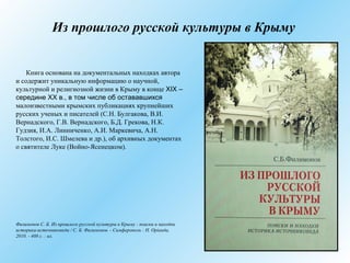 Из прошлого русской культуры в Крыму
Книга основана на документальных находках автора
и содержит уникальную информацию о научной,
культурной и религиозной жизни в Крыму в конце XIX –
середине ХХ в., в том числе об остававшихся
малоизвестными крымских публикациях крупнейших
русских ученых и писателей (С.Н. Булгакова, В.И.
Вернадского, Г.В. Вернадского, Б.Д. Грекова, Н.К.
Гудзия, И.А. Линниченко, А.И. Маркевича, А.Н.
Толстого, И.С. Шмелева и др.), об архивных документах
о святителе Луке (Войно-Ясенецком).
Филимонов С. Б. Из прошлого русской культуры в Крыму : поиски и находки
историка-источниковеда / С. Б. Филимонов. - Симферополь : Н. Орiанда,
2010. - 408 с. : ил.
 