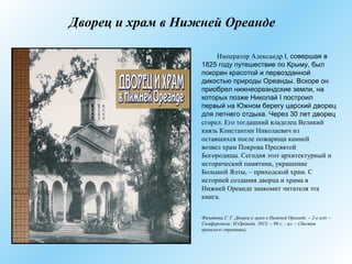 Дворец и храм в Нижней Ореанде
Император Александр I, совершая в
1825 году путешествие по Крыму, был
покорен красотой и первозданной
дикостью природы Ореанды. Вскоре он
приобрел нижнеореандские земли, на
которых позже Николай I построил
первый на Южном берегу царский дворец
для летнего отдыха. Через 30 лет дворец
сгорел. Его тогдашний владелец Великий
князь Константин Николаевич из
оставшихся после пожарища камней
возвел храм Покрова Пресвятой
Богородицы. Сегодня этот архитектурный и
исторический памятник, украшение
Большой Ялты, – приходской храм. С
историей создания дворца и храма в
Нижней Ореанде знакомит читателя эта
книга.
Филатова Г. Г. Дворец и храм в Нижней Ореанде. – 2-е изд. –
Симферополь: Н.Оріанда, 2013. – 96 с. : ил. – (Листая
прошлого страницы).
 
