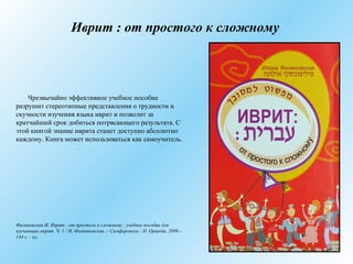 Иврит : от простого к сложному
Чрезвычайно эффективное учебное пособие
разрушит стереотипные представления о трудности и
скучности изучения языка иврит и позволит за
кратчайший срок добиться потрясающего результата. С
этой книгой знание иврита станет доступно абсолютно
каждому. Книга может использоваться как самоучитель.
Филиповская И. Иврит : от простого к сложному : учебное пособие для
изучающих иврит. Ч. 1 / И. Филипповская. – Симферополь : Н. Орiанда, 2009.–
144 с. : ил.
 