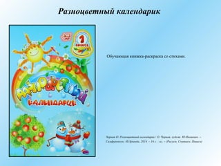 Разноцветный календарик
Обучающая книжка-раскраска со стихами.
Черная О. Разноцветный календарик / О. Черная, худож. Ю.Яковенко. –
Симферополь: Н.Оріанда, 2014. – 16 с. : ил. – (Рисуем. Считаем. Пишем)
 