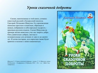Уроки сказочной доброты
Сказки, напечатанные в этой книге, сочинил
известный русский и белорусский писатель
Григорий Ло́гинович Шакулов. Его произведения
написаны простым и понятным, образным и
живым, вобравшим в себя народную мудрость –
красивым русским языком. Сказки Шакулова на
примере жизни животных учат нас творить добро.
Они удивительно добрые, светлые и
познавательные для детишек от двух и до десяти
лет. И детям постарше, да и взрослым также будет
приятно и полезно с ними ознакомиться.
Шакулов Г. Л. Уроки сказочной доброты : сказки / Г. Л. Шакулов, худож.
М. Ясыченко. – Симферополь: Н.Оріанда, 2014. – 24 с. : ил. – (Библ. Сер.
«Зубренок»)
 