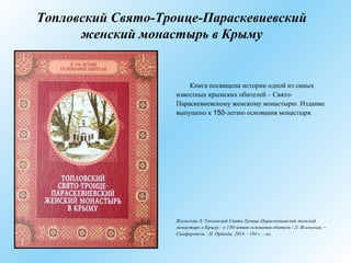Топловский Свято-Троице-Параскевиевский
женский монастырь в Крыму
Книга посвящена истории одной из самых
известных крымских обителей – Свято-
Параскевиевскому женскому монастырю. Издание
выпущено к 150-летию основания монастыря.
Ясельская Л. Топловский Свято-Троице-Параскевиевский женский
монастырь в Крыму : к 150-летию основания обители / Л. Ясельская. –
Симферополь : Н. Орiанда, 2014. - 184 с. : ил.
 
