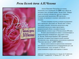 Розы Белой дачи А.П.Чехова
Антон Павлович Чехов был не только
писателем, но и садоводом. В 1898 году в Ялте он
построил дом, который назвал "Белая дача". Вокруг
дома он посадил множество цветов и деревьев.
Среди растений выделялись 68 сортов роз,
которые он выписал в садовых заведениях и сам
посадил.
В книге впервые изучен и описан ассортимент
всех сортов роз, растущих на "Белой даче" в Ялте.
Эта книга поможет читателю окунуться в мир
увлечений писателя и живо представить
романтический облик и колористическое
разнообразие летнего сада А.Чехова начала XX века.
В книге рассказывается также о селекционерах и
происхождении названий роз, растущих в саду
А. Чехова. Небольшой формат (52 страницы)
включает историю благотворительной помощи
Чеховскому саду, проведенную московским журналом
"Вестник цветовода" в 2007–2009 гг.
Целью книги является привлечение внимания
цветоводов и специалистов по выращиванию роз для
восстановления сада, который за 110 лет
существования потерял свои краски и запахи.
Арбатская Ю. Я. Розы Белой дачи А. П. Чехова / Ю. Я. Арбатская,
К.Вихляев. – Симферополь : Н. Орiанда, 2011. - 52 с. : цв.ил.
 