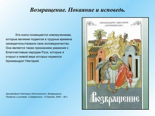 Возвращение. Покаяние и исповедь.
Эта книга посвящается новомученикам,
которые великим подвигом в трудные времена
засвидетельствовали свое исповедничество.
Она является также признанием уважения к
Благочестивым народам Руси, которые я
открыл и живой вере которых изумился.
Архимандрит Нектарий.
Архимандрит Нектарий (Антонопулос). Возвращение.
Покаяние и исповедь. Симферополь : Н.Оріанда, 2009. – 80 с.
 