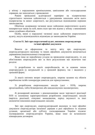 у зв'язку з порушеними кримінальними, цивільними або господарськими
справами, що знаходяться у провадженні.
Режим проведення аудиторської перевірки на підприємствах
стратегічного значення здійснюється з урахуванням локальних актів цього
підприємства та вимог секретності, що регулюються відповідними нормами
законодавства.
Обов'язок додержання таємниці щодо здійснення енергетичного аудиту
поширюється також на осіб, яким стало про них відомо у зв'язку з виконанням
ними службових обов'язків.
Особи, винні в порушенні таємниці щодо здійснення енергетичного
аудиту, несуть відповідальність відповідно до законодавства України.
Стаття 11. Звіт про енергетичний аудит, висновок енергоаудитора
та інші офіційні документи
Вимоги до оформлення та змісту звіту про енергоаудит,
енергоаудиторського висновку та інших офіційних документів визначаються
державними (національними) стандартами.
Якщо інше не передбачено угодою на проведення енергоаудиту, то для
обов’язкових енергоаудитів звіт за його результатами має включати такі
розділи:
1) розроблення та аналіз енергобалансів, як за кожним типом
енергоресурсів (у натуральній та у грошовій формах), так і зведеного у
грошовій формі;
2) аналіз питомих витрат енергоресурсів, зокрема залежно від обсягів
виробництва та/або температури довкілля для термоустановок;
3) розроблення енергоощадних заходів (далі - ЕОЗ), зокрема
організаційних, тобто безвитратних або швидкоокупних маловитратних;
4) розширений висновок з рекомендаціями щодо черговості реалізації
ЕОЗ та основними характеристиками розроблених енергоощадних заходів
(вартість реалізації, очікувані заощадження, період окупності та інші
економічні показники енергоощадних заходів).
Звіт про енергоаудит, енергоаудиторський висновок та інші офіційні
документи енергоаудитора іноземної держави в разі офіційного їх подання
установі, організації або суб'єкту господарювання України підлягає
підтвердженню енергоаудитором України, якщо інше не встановлено
міжнародним договором.
10
10
 