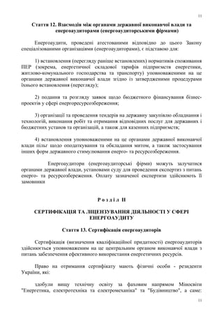 Стаття 12. Взаємодія між органами державної виконавчої влади та
енергоаудиторами (енергоаудиторськими фірмами)
Енергоаудити, проведені атестованими відповідно до цього Закону
спеціалізованими організаціями (енергоаудиторами), є підставою для:
1) встановлення (перегляду раніше встановлених) нормативів споживання
ПЕР (зокрема, енергетичної складової тарифів підприємств енергетики,
житлово-комунального господарства та транспорту) уповноваженими на це
органами державної виконавчої влади згідно із затвердженими процедурами
їхнього встановлення (перегляду);
2) подання та розгляду заявок щодо бюджетного фінансування бізнес-
проектів у сфері енергоресурсозбереження;
3) організації та проведення тендерів на державну закупівлю обладнання і
технологій, виконання робіт та отримання відповідних послуг для державних і
бюджетних установ та організацій, а також для казенних підприємств;
4) встановлення уповноваженими на це органами державної виконавчої
влади пільг щодо оподаткування та обкладання митом, а також застосування
інших форм державного стимулювання енерго- та ресурсозбереження.
Енергоаудитори (енергоаудиторські фірми) можуть залучатися
органами державної влади, установами суду для проведення експертиз з питань
енерго- та ресурсозбереження. Оплату зазначеної експертизи здійснюють її
замовники
Р о з д і л II
СЕРТИФІКАЦІЯ ТА ЛІЦЕНЗУВАННЯ ДІЯЛЬНОСТІ У СФЕРІ
ЕНЕРГОАУДИТУ
Стаття 13. Сертифікація енергоаудиторів
Сертифікація (визначення кваліфікаційної придатності) енергоаудиторів
здійснюється уповноваженим на це центральним органом виконавчої влади з
питань забезпечення ефективного використання енергетичних ресурсів.
Право на отримання сертифікату мають фізичні особи - резиденти
України, які:
здобули вищу технічну освіту за фаховим напрямом Міносвіти
"Енергетика, електротехніка та електромеханіка" та "Будівництво", а саме:
11
11
 