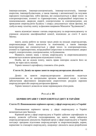 інженер-електрик, інженер-електромеханік, інженер-теплотехнік, інженер-
енергетик, інженер-будівельник, а також інженер з автоматизації (за галузями
народного господарства), тобто фахівці, які спеціалізуються в сфері тепло- та
електроенергетики, атомної та гідроенергетики, нетрадиційної енергетики та
поновлювальних джерелах енергії, електротехніки та електромеханіки; для
проведення енергоаудитів будівель і споруд допускаються також фахівці, які
здобули вищу технічну освіту за фаховим напрямом Міносвіти "Будівництво";
мають відповідні знання з питань енергоаудиту та енергоменеджменту та
отримали свідоцтво кваліфікаційної комісії, відповідно до статті 8 цього
Закону;
мають досвід роботи не менше трьох років на посадах енергоаудитора,
енергоменеджера (їхніх асистентів та помічників), а також інженера
(конструктора), що спеціалізується у сфері тепло- та електроенергетики,
атомної та гідроенергетики, нетрадиційної енергетики та поновлюваних джерел
енергії, електротехніки, електромеханіки, та будівництва.
Наявність певних знань з питань енергоаудиту та енергоменеджменту
визначається шляхом проведення відповідного іспиту.
Особи, які не склали іспиту, мають право повторно скласти його не
раніш, як через шість місяців.
Термін чинності сертифікату становить п'ять років.
Стаття 14. Дозвіл на право заняття енергоаудиторською діяльністю
Дозвіл на заняття енергоаудиторською діяльністю надається
уповноваженим на це центральним органом виконавчої влади з питань
забезпечення ефективного використання енергетичних ресурсів окремим
енергоаудиторам або енергоаудиторським фірмам.
Термін чинності дозволів не може перевищувати п'яти років.
Р о з д і л III
КЕРІВНІ ОРГАНИ У СФЕРІ ЕНЕРГОАУДИТУ В УКРАЇНИ
Стаття 15. Повноваження керівного органу у сфері енергоаудиту в Україні
Повноваження керівного органу у сфері енергоаудиту в Україні
визначаються цим Законом.
Керівний орган у сфері енергоаудиту в Україні здійснює сертифікацію та
видачу дозволів суб'єктам господарювання, що мають намір займатися
енергоаудиторською діяльністю. Керівний орган у сфері енергоаудиту в Україні
погоджує програми підготовки енергоаудиторів та енергоменеджерів, норми,
нормативи та стандарти енергоаудиту, координує діяльність щодо розроблення
12
12
 