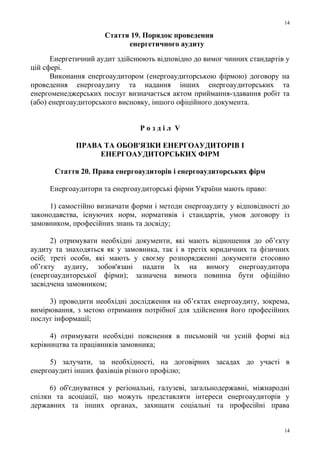 Стаття 19. Порядок проведення
енергетичного аудиту
Енергетичний аудит здійснюють відповідно до вимог чинних стандартів у
цій сфері.
Виконання енергоаудитором (енергоаудиторською фірмою) договору на
проведення енергоаудиту та надання інших енергоаудиторських та
енергоменеджерських послуг визначається актом приймання-здавання робіт та
(або) енергоаудиторського висновку, іншого офіційного документа.
Р о з д і л V
ПРАВА ТА ОБОВ'ЯЗКИ ЕНЕРГОАУДИТОРІВ І
ЕНЕРГОАУДИТОРСЬКИХ ФІРМ
Стаття 20. Права енергоаудиторів і енергоаудиторських фірм
Енергоаудитори та енергоаудиторські фірми України мають право:
1) самостійно визначати форми і методи енергоаудиту у відповідності до
законодавства, існуючих норм, нормативів і стандартів, умов договору із
замовником, професійних знань та досвіду;
2) отримувати необхідні документи, які мають відношення до об’єкту
аудиту та знаходяться як у замовника, так і в третіх юридичних та фізичних
осіб; треті особи, які мають у своєму розпорядженні документи стосовно
об’єкту аудиту, зобов'язані надати їх на вимогу енергоаудитора
(енергоаудиторської фірми); зазначена вимога повинна бути офіційно
засвідчена замовником;
3) проводити необхідні дослідження на об’єктах енергоаудиту, зокрема,
вимірювання, з метою отримання потрібної для здійснення його професійних
послуг інформації;
4) отримувати необхідні пояснення в письмовій чи усній формі від
керівництва та працівників замовника;
5) залучати, за необхідності, на договірних засадах до участі в
енергоаудиті інших фахівців різного профілю;
6) об'єднуватися у регіональні, галузеві, загальнодержавні, міжнародні
спілки та асоціації, що можуть представляти інтереси енергоаудиторів у
державних та інших органах, захищати соціальні та професійні права
14
14
 