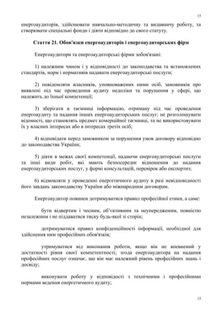 енергоаудиторів, здійснювати навчально-методичну та видавничу роботу, та
створювати спеціальні фонди і діяти відповідно до свого статуту.
Стаття 21. Обов'язки енергоаудиторів і енергоаудиторських фірм
Енергоаудитори та енергоаудиторські фірми зобов'язані:
1) належним чином і у відповідності до законодавства та встановлених
стандартів, норм і нормативів надавати енергоаудиторські послуги;
2) повідомляти власників, уповноважених ними осіб, замовників про
виявлені під час проведення аудиту недоліки та порушення у сфері, що
належить до їхньої компетенції;
3) зберігати в таємниці інформацію, отриману під час проведення
енергоаудиту та надання інших енергоаудиторських послуг; не розголошувати
відомості, що становлять предмет комерційної таємниці, та не використовувати
їх у власних інтересах або в інтересах третіх осіб;
4) відповідати перед замовником за порушення умов договору відповідно
до законодавства України;
5) діяти в межах своєї компетенції, надаючи енергоаудиторські послуги
та інші види робіт, які мають безпосереднє відношення до надання
енергоаудиторських послуг, у формі консультацій, перевірок або експертиз;
6) відмовляти у проведенні енергетичного аудиту в разі невідповідності
його завдань законодавству України або міжнародним договорам.
Енергоаудитор повинен дотримуватися правил професійної етики, а саме:
бути відвертим і чесним, об’єктивним та неупередженим, повністю
незалежним і не піддаватися тиску будь-якої зі сторін;
дотримуватися правил конфіденційності інформації, необхідної для
здійснення ним професійних обов'язків;
утримуватися від виконання роботи, якщо він не впевнений у
достатності рівня своєї компетентності; згода енергоаудитора на надання
професійних послуг означає, що він має належний рівень професійних знань і
досвіду;
виконувати роботу у відповідості з технічними і професійними
нормами ведення енергетичного аудиту;
15
15
 