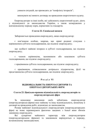 уникати ситуацій, що призводять до “конфлікту інтересів”;
виконувати всі вимоги договору на проведення енергетичного аудиту.
Енергоаудитори та інші особи, які здійснюють енергетичний аудит, діють
у відповідності до законодавства України, а також затверджених у
всвтановленому порядку норм, нормативів та стандартів.
Стаття 22. Спеціальні вимоги
Забороняється проведення енергоаудиту, якщо енергоаудитор:
є пов’язаною особою, зокрема, має прямі родинні стосунки з
керівництвом суб'єкта господарювання, що підлягає енергоаудиту;
має особисті майнові інтереси в суб'єкті господарювання, що підлягає
енергоаудиту;
є членом керівництва, засновником або власником суб'єкта
господарювання, що підлягає енергоаудиту;
є працівником суб'єкта господарювання, що підлягає енергоаудиту;
є працівником, співвласником дочірнього підприємства, філії чи
представництва суб'єкта господарювання, що підлягає енергоаудиту.
Р о з д і л VI
ВІДПОВІДАЛЬНІСТЬ ЕНЕРГОАУДИТОРІВ ТА
ЕНЕРГОАУДИТОРСЬКИХ ФІРМ
Стаття 23. Цивільно-правова відповідальність енергоаудиторів та
енергоаудиторських фірм
За неналежне виконання своїх зобов'язань енергоаудитор
(енергоаудиторська фірма) несе майнову та іншу відповідальність, визначену в
договорі на проведення робіт, відповідно до законодавства.
Розмір майнової відповідальності енергоаудиторів (енергоаудиторських
фірм) не може перевищувати фактично завданих з їхньої вини збитків
замовнику енергоаудиту.
Всі суперечки майнового характеру між енергоаудитором
(енергоаудиторською фірмою) та замовником вирішуються в порядку,
встановленому законодавством.
16
16
 
