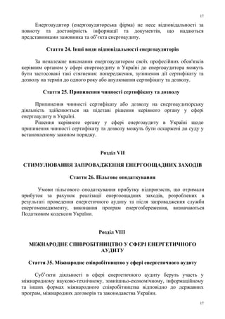 Енергоаудитор (енергоаудиторська фірма) не несе відповідальності за
повноту та достовірність інформації та документів, що надаються
представниками замовника та об’єкта енергоаудиту.
Стаття 24. Інші види відповідальності енергоаудиторів
За неналежне виконання енергоаудитором своїх професійних обов'язків
керівним органом у сфері енергоаудиту в Україні до енергоаудитора можуть
бути застосовані такі стягнення: попередження, зупинення дії сертифікату та
дозволу на термін до одного року або анулювання сертифікату та дозволу.
Стаття 25. Припинення чинності сертифікату та дозволу
Припинення чинності сертифікату або дозволу на енергоаудиторську
діяльність здійснюється на підставі рішення керівного органу у сфері
енергоаудиту в Україні.
Рішення керівного органу у сфері енергоаудиту в Україні щодо
припинення чинності сертифікату та дозволу можуть бути оскаржені до суду у
встановленому законом порядку.
Розділ VII
CТИМУЛЮВАННЯ ЗАПРОВАДЖЕННЯ ЕНЕРГООЩАДНИХ ЗАХОДІВ
Стаття 26. Пільгове оподаткування
Умови пільгового оподаткування прибутку підприємств, що отримали
прибуток за рахунок реалізації енергоощадних заходів, розроблених в
результаті проведення енергетичного аудиту та після запровадження служби
енергоменеджменту, виконання програм енергозбереження, визначаються
Податковим кодексом України.
Розділ VIIІ
МІЖНАРОДНЕ СПІВРОБІТНИЦТВО У СФЕРІ ЕНЕРГЕТИЧНОГО
АУДИТУ
Стаття 35. Міжнародне співробітництво у сфері енергетичного аудиту
Суб’єкти діяльності в сфері енергетичного аудиту беруть участь у
міжнародному науково-технічному, зовнішньо-економічному, інформаційному
та інших формах міжнародного співробітництва відповідно до державних
програм, міжнародних договорів та законодавства України.
17
17
 