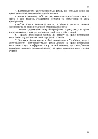 4. Енергоаудитори (енергоаудиторські фірми), що отримали дозвіл на
право проведення енергетичних аудитів, повинні:
- подавати замовнику робіт звіт про проведення енергетичного аудиту
згідно з цим Законом, стандартами, нормами та нормативами (в двох
примірниках);
- роботи з енергетичного аудиту вести згідно з вимогами чинного
законодавства та інших нормативно-правових документів;
5. Порядок продовження строку дії сертифікату енергоаудитора на право
проведення енергетичних аудитів аналогічний порядку його видачі.
6. Порядок продовження терміну дії дозволу на право проведення
енергетичних аудитів аналогічний порядку його видачі.
7. Рішення керівного органу у сфері енергоаудиту в Україні про видачу
енергоаудитору (енергоаудиторській фірмі) дозволу на право проведення
енергетичних аудитів оформлюється у вигляді висновку, що є невід’ємною
складовою частиною (додатком) дозволу на право проведення енергетичних
аудитів.
19
19
 