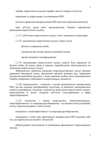 тарифи, енергетична складова тарифів, ціни на товари та послуги;
нормативи та норми витрат та споживання ПЕР;
системи управління використанням ПЕР (системи енергоменеджменту);
інші об’єкти, щодо яких законодавством України передбачено
проведення енергетичного аудиту;
1.1.17. суб'єктами енергетичного аудиту є його замовники та виконавці;
1.1.18. замовниками енергетичного аудиту можуть бути:
фізичні та юридичні особи;
центральні або місцеві органи виконавчої влади;
органи місцевого самоврядування;
1.1.19. виконавцями енергетичного аудиту можуть бути юридичні чи
фізичні особи, які мають право у порядку, передбаченому законодавством, на
здійснення енергетичного аудиту.
Забороняється займатися наданням енергоаудиторських послуг органам
державної виконавчої влади, виконавчим органам місцевих рад, державним
контрольно-ревізійним органам, а також окремим особам, яким законодавством
України заборонено здійснювати підприємницьку діяльність;
1.1.20. енергоаудитор – спеціаліст з питань раціонального використання
ПЕР, що має належну кваліфікаційну підготовку та визначені законодавством
дозволи (сертифікати, свідоцтва, ліцензії) на проведення енергетичного аудиту,
представлення й захист інтересів суб’єктів господарювання в сфері
енергозбереження;
1.1.21. консалтинг з питань енергоаудиту, енергоменеджменту,
енергоефективності та енергоресурсозбереження - це надання консультаційних
послуг енергоаудиторами з таких питань:
експертиза з енергоефективності та енергоресурсозбереження;
оцінювання з точки зору ефективності використання ПЕР існуючих (або
тих, що проектуються) машин і технологій;
обґрунтування застосування та оцінювання ефективності енергоощадних
заходів;
4
4
 