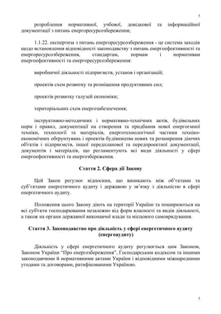 розроблення нормативної, учбової, довідкової та інформаційної
документації з питань енергоресурсозбереження;
1.1.22. експертиза з питань енергоресурсозбереження - це система заходів
щодо встановлення відповідності законодавству з питань енергоефективності та
енергоресурсозбереження, стандартам, нормам і нормативам
енергоефективності та енергоресурсозбереження:
виробничої діяльності підприємств, установ і організацій;
проектів схем розвитку та розміщення продуктивних сил;
проектів розвитку галузей економіки;
територіальних схем енергозабезпечення;
інструктивно-методичних і нормативно-технічних актів, будівельних
норм і правил, документації на створення та придбання нової енергоємної
техніки, технології та матеріалів, енерготехнологічної частини техніко-
економічних обґрунтувань і проектів будівництва нових та розширення діючих
об'єктів і підприємств, іншої передпланової та передпроектної документації,
документів і матеріалів, що регламентують всі види діяльності у сфері
енергоефективності та енергозбереження.
Стаття 2. Сфера дії Закону
Цей Закон регулює відносини, що виникають між об’єктами та
суб’єктами енергетичного аудиту і державою у зв’язку з діяльністю в сфері
енергетичного аудиту.
Положення цього Закону діють на території України та поширюються на
всі суб'єкти господарювання незалежно від форм власності та видів діяльності,
а також на органи державної виконавчої влади та місцевого самоврядування.
Стаття 3. Законодавство про діяльність у сфері енергетичного аудиту
(енергоаудиту)
Діяльність у сфері енергетичного аудиту регулюється цим Законом,
Законом України “Про енергозбереження”, Господарським кодексом та іншими
законодавчими й нормативними актами України і відповідними міжнародними
угодами та договорами, ратифікованими Україною.
5
5
 