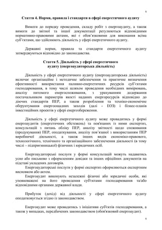 Стаття 4. Норми, правила і стандарти в сфері енергетичного аудиту
Вимоги до порядку проведення, складу робіт з енергоаудиту, а також
вимоги до звітної та іншої документації регулюються відповідними
нормативно-правовими актами, які є обов’язковими для виконання всіма
суб’єктами, що здійснюють діяльність у сфері енергетичного аудиту.
Державні норми, правила та стандарти енергетичного аудиту
затверджуються відповідно до законодавства.
Стаття 5. Діяльність у сфері енергетичного
аудиту (енергоаудиторська діяльність)
Діяльність у сфері енергетичного аудиту (енергоаудиторська діяльність)
включає організаційне і методичне забезпечення та практичне визначення
ефективності використання паливно-енергетичних ресурсів суб’єктами
господарювання, в тому числі шляхом проведення необхідних вимірювань,
аналізу питомого енергоспоживання, з урахуванням додержання
постачальником параметрів якості наданих енергоресурсів відповідно до
діючих стандартів ПЕР, а також розроблення та техніко-економічне
обґрунтування енергоощадних заходів (далі - ЕОЗ) і бізнес-планів
інвестиційних проектів у сфері енергозбереження.
Діяльність у сфері енергетичного аудиту може провадитись у формі
енергоаудитів (енергетичних обстежень) та пов'язаних із ними експертиз,
консультацій з питань обліку ПЕР, аналізу звітності щодо споживання
(продукування) ПЕР, оподаткування, аналізу пов’язаної з використанням ПЕР
виробничої діяльності, а також інших видів економіко-правового,
технологічного, технічного та організаційного забезпечення діяльності (в тому
числі – підприємницької) фізичних і юридичних осіб.
Енергоаудиторські послуги у формі консультацій можуть надаватись
усно або письмово з оформленням довідки та інших офіційних документів на
підставі укладених договорів.
Енергоаудиторські послуги у формі експертиз оформляються експертним
висновком або актом.
Енергоаудит виконують незалежні фізичні або юридичні особи, які
уповноважені на його проведення суб'єктами господарювання та/або
відповідними органами державної влади.
Прибуток (дохід) від діяльності у сфері енергетичного аудиту
оподатковується згідно із законодавством.
Енергоаудит може провадитись з ініціативи суб'єктів господарювання, а
також у випадках, передбачених законодавством (обов'язковий енергоаудит).
6
6
 