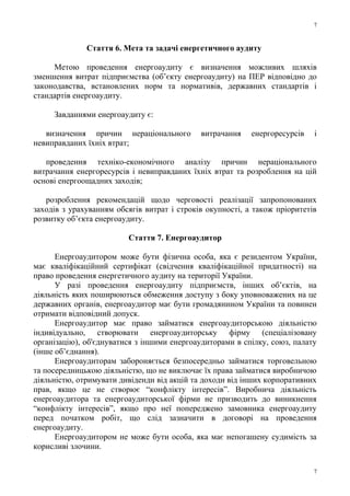 Стаття 6. Мета та задачі енергетичного аудиту
Метою проведення енергоаудиту є визначення можливих шляхів
зменшення витрат підприємства (об’єкту енергоаудиту) на ПЕР відповідно до
законодавства, встановлених норм та нормативів, державних стандартів і
стандартів енергоаудиту.
Завданнями енергоаудиту є:
визначення причин нераціонального витрачання енергоресурсів і
невиправданих їхніх втрат;
проведення техніко-економічного аналізу причин нераціонального
витрачання енергоресурсів і невиправданих їхніх втрат та розроблення на цій
основі енергоощадних заходів;
розроблення рекомендацій щодо черговості реалізації запропонованих
заходів з урахуванням обсягів витрат і строків окупності, а також пріоритетів
розвитку об’єкта енергоаудиту.
Стаття 7. Енергоаудитор
Енергоаудитором може бути фізична особа, яка є резидентом України,
має кваліфікаційний сертифікат (свідчення кваліфікаційної придатності) на
право проведення енергетичного аудиту на території України.
У разі проведення енергоаудиту підприємств, інших об’єктів, на
діяльність яких поширюються обмеження доступу з боку уповноважених на це
державних органів, енергоаудитор має бути громадянином України та повинен
отримати відповідний допуск.
Енергоаудитор має право займатися енергоаудиторською діяльністю
індивідуально, створювати енергоаудиторську фірму (спеціалізовану
організацію), об'єднуватися з іншими енергоаудиторами в спілку, союз, палату
(інше об’єднання).
Енергоаудиторам забороняється безпосередньо займатися торговельною
та посередницькою діяльністю, що не виключає їх права займатися виробничою
діяльністю, отримувати дивіденди від акцій та доходи від інших корпоративних
прав, якщо це не створює “конфлікту інтересів”. Виробнича діяльність
енергоаудитора та енергоаудиторської фірми не призводить до виникнення
“конфлікту інтересів”, якщо про неї попереджено замовника енергоаудиту
перед початком робіт, що слід зазначити в договорі на проведення
енергоаудиту.
Енергоаудитором не може бути особа, яка має непогашену судимість за
корисливі злочини.
7
7
 