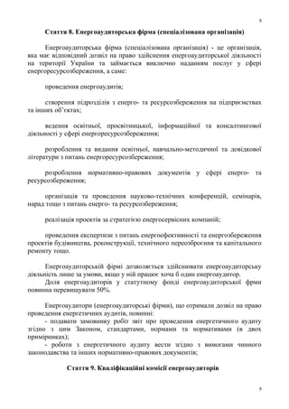 Стаття 8. Енергоаудиторська фірма (спеціалізована організація)
Енергоаудиторська фірма (спеціалізована організація) - це організація,
яка має відповідний дозвіл на право здійснення енергоаудиторської діяльності
на території України та займається виключно наданням послуг у сфері
енергоресурсозбереження, а саме:
проведення енергоаудитів;
створення підрозділів з енерго- та ресурсозбереження на підприємствах
та інших об’єктах;
ведення освітньої, просвітницької, інформаційної та консалтингової
діяльності у сфері енергоресурсозбереження;
розроблення та видання освітньої, навчально-методичної та довідкової
літератури з питань енергоресурсозбереження;
розроблення нормативно-правових документів у сфері енерго- та
ресурсозбереження;
організація та проведення науково-технічних конференцій, семінарів,
нарад тощо з питань енерго- та ресурсозбереження;
реалізація проектів за стратегією енергосервісних компаній;
проведення експертизи з питань енергоефективності та енергозбереження
проектів будівництва, реконструкції, технічного переозброєння та капітального
ремонту тощо.
Енергоаудиторській фірмі дозволяється здійснювати енергоаудиторську
діяльність лише за умови, якщо у ній працює хоча б один енергоаудитор.
Доля енергоаудиторів у статутному фонді енергоаудиторської фрми
повинна перевищувати 50%.
Енергоаудитори (енергоаудиторські фірми), що отримали дозвіл на право
проведення енергетичних аудитів, повинні:
- подавати замовнику робіт звіт про проведення енергетичного аудиту
згідно з цим Законом, стандартами, нормами та нормативами (в двох
примірниках);
- роботи з енергетичного аудиту вести згідно з вимогами чинного
законодавства та інших нормативно-правових документів;
Стаття 9. Кваліфікаційні комісії енергоаудиторів
8
8
 