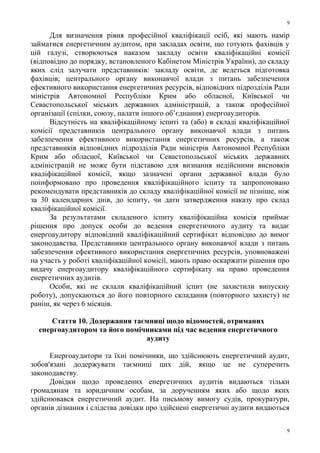 Для визначення рівня професійної кваліфікації осіб, які мають намір
займатися енергетичним аудитом, при закладах освіти, що готують фахівців у
цій галузі, створюються наказом закладу освіти кваліфікаційні комісії
(відповідно до порядку, встановленого Кабінетом Міністрів України), до складу
яких слід залучати представників: закладу освіти, де ведеться підготовка
фахівців; центрального органу виконавчої влади з питань забезпечення
ефективного використання енергетичних ресурсів, відповідних підрозділів Ради
міністрів Автономної Республіки Крим або обласної, Київської чи
Севастопольської міських державних адміністрацій, а також професійної
організації (спілки, союзу, палати іншого об’єднання) енергоаудиторів.
Відсутність на кваліфікаційному іспиті та (або) в складі кваліфікаційної
комісії представників центрального органу виконавчої влади з питань
забезпечення ефективного використання енергетичних ресурсів, а також
представників відповідних підрозділів Ради міністрів Автономної Республіки
Крим або обласної, Київської чи Севастопольської міських державних
адміністрацій не може бути підставою для визнання недійсними висновків
кваліфікаційної комісії, якщо зазначені органи державної влади було
поінформовано про проведення кваліфікаційного іспиту та запропоновано
рекомендувати представників до складу кваліфікаційної комісії не пізніше, ніж
за 30 календарних днів, до іспиту, чи дати затвердження наказу про склад
кваліфікаційної комісії.
За результатами складеного іспиту кваліфікаційна комісія приймає
рішення про допуск особи до ведення енергетичного аудиту та видає
енергоаудитору відповідний кваліфікаційний сертифікат відповідно до вимог
законодавства. Представники центрального органу виконавчої влади з питань
забезпечення ефективного використання енергетичних ресурсів, уповноважені
на участь у роботі кваліфікаційної комісії, мають право оскаржити рішення про
видачу енергоаудитору кваліфікаційного сертифікату на право проведення
енергетичних аудитів.
Особи, які не склали кваліфікаційний іспит (не захистили випускну
роботу), допускаються до його повторного складання (повторного захисту) не
раніш, як через 6 місяців.
Стаття 10. Додержання таємниці щодо відомостей, отриманих
енергоаудитором та його помічниками під час ведення енергетичного
аудиту
Енергоаудитори та їхні помічники, що здійснюють енергетичний аудит,
зобов'язані додержувати таємниці цих дій, якщо це не суперечить
законодавству.
Довідки щодо проведених енергетичних аудитів видаються тільки
громадянам та юридичним особам, за дорученням яких або щодо яких
здійснювався енергетичний аудит. На письмову вимогу судів, прокуратури,
органів дізнання і слідства довідки про здійснені енергетичні аудити видаються
9
9
 