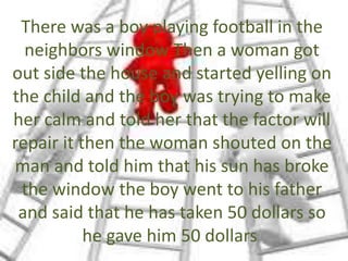 There was a boy playing football in the
neighbors window Then a woman got
out side the house and started yelling on
the child and the boy was trying to make
her calm and told her that the factor will
repair it then the woman shouted on the
man and told him that his sun has broke
the window the boy went to his father
and said that he has taken 50 dollars so
he gave him 50 dollars
 