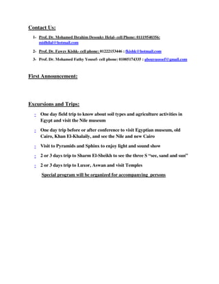 Contact Us:
1- Prof. Dr. Mohamed Ibrahim Desouky Helal- cell Phone: 01119540356:
midhilal@hotmail.com
2- Prof. Dr. Fawzy Kishk- cell phone: 01222153446 : fkishk@hotmail.com
3- Prof. Dr. Mohamed Fathy Yousef- cell phone: 01005174335 : abouyuossef@gmail.com
First Announcement:
Excursions and Trips:
- One day field trip to know about soil types and agriculture activities in
Egypt and visit the Nile museum
- One day trip before or after conference to visit Egyptian museum, old
Cairo, Khan El-Khalaily, and see the Nile and new Cairo
- Visit to Pyramids and Sphinx to enjoy light and sound show
- 2 or 3 days trip to Sharm El-Sheikh to see the three S “see, sand and sun”
- 2 or 3 days trip to Luxor, Aswan and visit Temples
Special program will be organized for accompanying persons
 
