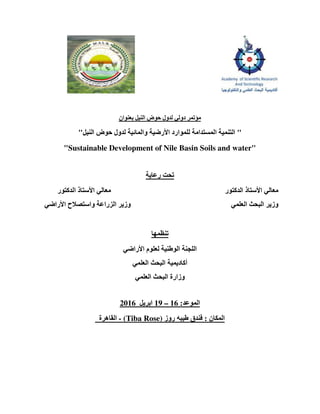 ‫النيل‬ ‫حوض‬ ‫لدول‬ ‫دولي‬ ‫مؤتمر‬‫بعنوان‬
"‫النيل‬ ‫حوض‬ ‫لدول‬ ‫والمائية‬ ‫األرضية‬ ‫للموارد‬ ‫المستدامة‬ ‫التنمية‬"
"Sustainable Development of Nile Basin Soils and water"
‫رعاية‬ ‫تحت‬
‫ا‬ ‫األستاذ‬ ‫معالي‬ ‫الدكتور‬ ‫األستاذ‬ ‫معالي‬‫لدكتور‬
‫األراضي‬ ‫واستصالح‬ ‫الزراعة‬ ‫وزير‬ ‫العلمي‬ ‫البحث‬ ‫وزير‬
‫تنظمھا‬
‫األراضي‬ ‫لعلوم‬ ‫الوطنية‬ ‫اللجنة‬
‫العلمي‬ ‫البحث‬ ‫أكاديمية‬
‫العلمي‬ ‫البحث‬ ‫وزارة‬
‫الموعد‬:16–19‫ابريل‬6201
‫المكان‬:‫روز‬ ‫طيبه‬ ‫فندق‬(Tiba Rose)-‫القاھ‬‫رة‬
 