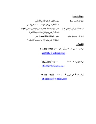 ‫ا‬‫ل‬‫الم‬ ‫لجنة‬‫ن‬‫ظمة‬
‫أ‬.‫د‬/‫الجال‬ ‫المنعم‬ ‫عبد‬‫الو‬ ‫اللجنة‬ ‫رئيس‬‫األراضي‬ ‫لعلوم‬ ‫طنية‬
‫الزاعة‬ ‫بكلية‬ ‫األراضي‬ ‫استاذ‬–‫شمس‬ ‫عين‬ ‫جامعة‬
‫أ‬.‫د‬/‫محمد‬‫إبراھيم‬‫دسوقى‬‫ھالل‬‫نائب‬‫رئيس‬‫األراضي‬ ‫لعلوم‬ ‫الوطنية‬ ‫اللجنة‬–‫المؤتمر‬ ‫مقرر‬
‫ا‬ ‫استاذ‬‫الزاعة‬ ‫بكلية‬ ‫ألراضي‬–‫القاھرة‬ ‫جامعة‬
‫أ‬.‫د‬/‫محمد‬ ‫فوزي‬‫كشك‬‫األراضي‬ ‫لعلوم‬ ‫الوطنية‬ ‫اللجنة‬ ‫عضو‬
‫الزاعة‬ ‫بكلية‬ ‫األراضي‬ ‫استاذ‬–‫األسكندرية‬ ‫جامعة‬
‫لالتصال‬:
‫أ‬.‫د‬/‫محمد‬‫إبراھيم‬‫دسوقى‬‫ھالل‬-‫ت‬:01119540356
midhilal@hotmail.com
‫أ‬.‫د‬/‫كشك‬ ‫محمد‬ ‫فوزي‬-‫ت‬-01222153446
fkishk@hotmail.com
‫أ‬.‫د‬/‫أبويوسف‬ ‫فتحي‬ ‫محمد‬-‫ت‬:01005174335
abouyuossef@gmail.com
 