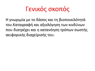 Γενικός σκοπός
Η γνωριμία με το δάσος και τη βιοποικιλότητά
του.Καταγραφή και αξιολόγηση των κινδύνων
που διατρέχει και η κατανόηση τρόπων σωστής
αειφορικής διαχείρισής του.
 