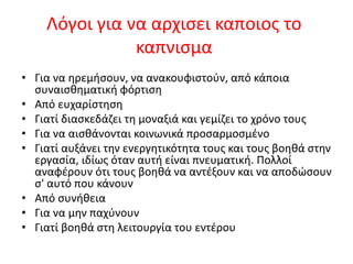Λόγοι για να αρχισει καποιος το
καπνισμα
• Για να ηρεμήσουν, να ανακουφιστούν, από κάποια
συναισθηματική φόρτιση
• Από ευχαρίστηση
• Γιατί διασκεδάζει τη μοναξιά και γεμίζει το χρόνο τους
• Για να αισθάνονται κοινωνικά προσαρμοσμένο
• Γιατί αυξάνει την ενεργητικότητα τους και τους βοηθά στην
εργασία, ιδίως όταν αυτή είναι πνευματική. Πολλοί
αναφέρουν ότι τους βοηθά να αντέξουν και να αποδώσουν
σ' αυτό που κάνουν
• Από συνήθεια
• Για να μην παχύνουν
• Γιατί βοηθά στη λειτουργία του εντέρου
 
