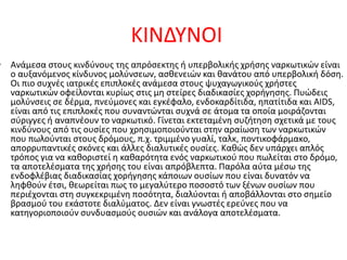 ΚΙΝΔΥΝΟΙ
• Ανάμεσα στους κινδύνους της απρόσεκτης ή υπερβολικής χρήσης ναρκωτικών είναι
ο αυξανόμενος κίνδυνος μολύνσεων, ασθενειών και θανάτου από υπερβολική δόση.
Οι πιο συχνές ιατρικές επιπλοκές ανάμεσα στους ψυχαγωγικούς χρήστες
ναρκωτικών οφείλονται κυρίως στις μη στείρες διαδικασίες χορήγησης. Πυώδεις
μολύνσεις σε δέρμα, πνεύμονες και εγκέφαλο, ενδοκαρδίτιδα, ηπατίτιδα και AIDS,
είναι από τις επιπλοκές που συναντώνται συχνά σε άτομα τα οποία μοιράζονται
σύριγγες ή αναπνέουν το ναρκωτικό. Γίνεται εκτεταμένη συζήτηση σχετικά με τους
κινδύνους από τις ουσίες που χρησιμοποιούνται στην αραίωση των ναρκωτικών
που πωλούνται στους δρόμους, π.χ. τριμμένο γυαλί, ταλκ, ποντικοφάρμακο,
απορρυπαντικές σκόνες και άλλες διαλυτικές ουσίες. Καθώς δεν υπάρχει απλός
τρόπος για να καθοριστεί η καθαρότητα ενός ναρκωτικού που πωλείται στο δρόμο,
τα αποτελέσματα της χρήσης του είναι απρόβλεπτα. Παρόλα αύτα μέσω της
ενδοφλέβιας διαδικασίας χορήγησης κάποιων ουσίων που είναι δυνατόν να
ληφθούν έτσι, θεωρείται πως το μεγαλύτερο ποσοστό των ξένων ουσίων που
περιέχονται στη συγκεκριμένη ποσότητα, διαλύονται ή αποβάλλονται στο σημείο
βρασμού του εκάστοτε διαλύματος. Δεν είναι γνωστές ερεύνες που να
κατηγοριοποιούν συνδυασμούς ουσιών και ανάλογα αποτελέσματα.
 