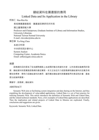 -1-
鏈結資料在圖書館的應用
Linked Data and Its Application in the Library
柯皓仁 Hao-Ren Ke
教授兼圖書館館長、圖書資訊學研究所所長
國立臺灣師範大學
Professor and Chairperson, Graduate Institute of Library and Information Studies,
University Librarian,
National Taiwan Normal University
E-mail: clavenke@ntnu.edu.tw
陳亞寧 Ya-Ning Chen
系統分析師
中央研究院計算中心
System Analyst
Computing Center, Academia Sinica
Email: arthur@gate.sinica.edu.tw
摘要
語意網的目的是為了促成網際網路上系統間的整合與資料共享，以利各類加值應用的發
展，鏈結資料則是實踐語意網的最佳實務。本文主旨在於介紹語意網和鏈結資料的定義及相
關技術標準，舉例介紹鏈結資料的應用，繼而闡述鏈結資料對圖書館界的意涵和計畫，最後
提出結論與建議。
關鍵字：語意網；鏈結資料
ABSTRACT
Semantic Web aims at facilitating system integration and data sharing on the Internet, and thus
expediting the development of value-added applications. Linked Data is a set of best practice for
realizing Semantic Web. This article introduces the definition of Semantic Web and Linked Data,
and the related technical standards. Next, a few examples of Linked Data applications are described.
Then the implication and related projects of Linked Data in libraries are explicated. Finally,
conclusions and suggestions are given.
Keywords: Semantic Web, Linked Data
 