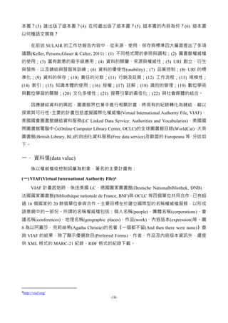 -10-
本書？(3) 誰出版了這本書？(4) 在何處出版了這本書？(5) 這本書的內容為何？(6) 這本書
以何種語文撰寫？
在前述 SULAIR 的工作坊報告內容中，從來源、使用、保存與標準四大層面提出了多項
議題(Keller, Persons,Glaser & Calter, 2011)：(1) 不同格式間的參照與調和；(2) 圖書館權威檔
的使用；(3) 富有創意的殺手級應用；(4) 資料的歸屬、來源與權威性；(5) URI 創立、衍生
與發佈，以及鏈結與發掘等訓練；(6) 資料的優使性(usability)；(7) 品質控制；(8) URI 的標
準化；(9) 資料的保存；(10) 責任的分散；(11) 行銷及延展；(12) 工作流程；(13) 規模性；
(14) 索引；(15) 知識本體的使用；(16) 授權；(17) 註解；(18) 識別的管理；(19) 數位學術
與數位學習的關聯；(20) 文化多樣性；(21) 搜尋引擎的最佳化；(22) 與社會媒體的結合。
因應鏈結資料的興起，圖書館界也著手進行相關計畫，將現有的紀錄轉化為鏈結，藉以
探索其可行性。主要的計畫包括虛擬國際化權威檔(Virtual International Authority File, VIAF)、
美國國會圖書館鏈結資料服務(LC Linked Data Service: Authorities and Vocabularies)、美國國
際圖書館電腦中心(Online Computer Library Center, OCLC)的全球圖書館目錄(WorldCat)、大英
圖書館(British Library, BL)的自由化資料服務(Free data service)及歐盟的 Europeana 等，分述如
下。
一、 資料值(data value)
係以權威檔或控制詞彙為對象，著名的主要計畫有：
(一)VIAF(Virtual International Authority File)4
VIAF 計畫起始時，係由美國 LC、德國圖家圖書館(Deutsche Nationalbibliothek, DNB)、
法國國家圖書館(Bibliothèque nationale de France, BNF)與 OCLC 等四個單位共同合作，已有超
過 16 個國家的 20 餘個單位參與合作。主要目標在於建立國際型的名稱權威檔服務，以形成
語意網中的一部份。所謂的名稱權威檔包括：個人名稱(people)、團體名稱(corporations)、會
議名稱(conferences)、地理名稱(geographic places)、作品(work)、內容版本(expression)等。圖
8 為以阿嘉莎．克莉絲蒂(Agatha Christie)的名著《一個都不留(And then there were none)》查
詢 VIAF 的結果，除了顯示優選款目(Preferred Forms)、作者、作品及內容版本資訊外，還提
供 XML 格式的 MARC-21 紀錄、RDF 格式的紀錄下載。
4http://viaf.org/
 