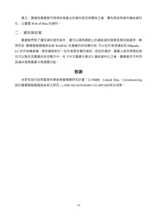 -14-
總之，建議各圖書館可檢視自身產出的資料是否有獨特之處，優先將該等資料鏈結資料
化，以豐富 Web of Data 的資料。
二、 資料接收者
圖書館界除了擔任資料提供者外，還可以運用網路上的鏈結資料發展各類加值運用。舉
例而言，圖書館館藏查詢系統 WebPAC 在書籍的詳目顯示時，可以在作者項連結到 DBpedia、
LC 的作者權威檔，提供讀者對於一位作者更詳實的資訊。前述的書評、讀書人語及得獎紀錄
也可以整合至圖書的詳目顯示中。在《中文圖書分類法》鏈結資料化之後，圖書館亦可利用
該資料發展圖書分類瀏覽功能。
致謝
本研究為行政院國家科學委員會專題研究計畫「以 FRBR、Linked Data、Crowdsourcing
設計圖書館館藏查詢系統之研究」( NSC102-2410-H-003-121-MY3)的部分成果。
 