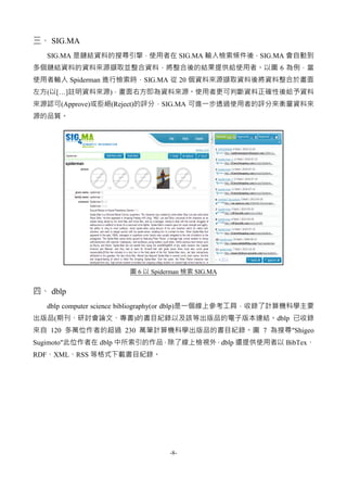 -8-
三、 SIG.MA
SIG.MA 是鏈結資料的搜尋引擎，使用者在 SIG.MA 輸入檢索條件後，SIG.MA 會自動到
多個鏈結資料的資料來源擷取並整合資料，將整合後的結果提供給使用者。以圖 6 為例，當
使用者輸入 Spiderman 進行檢索時，SIG.MA 從 20 個資料來源擷取資料後將資料整合於畫面
左方(以[…]註明資料來源)，畫面右方即為資料來源。使用者更可判斷資料正確性後給予資料
來源認可(Approve)或拒絕(Reject)的評分，SIG.MA 可進一步透過使用者的評分來衡量資料來
源的品質。
圖 6 以 Spiderman 檢索 SIG.MA
四、 dblp
dblp computer science bibliography(or dblp)是一個線上參考工具，收錄了計算機科學主要
出版品(期刊、研討會論文、專書)的書目紀錄以及該等出版品的電子版本連結。dblp 已收錄
來自 120 多萬位作者的超過 230 萬筆計算機科學出版品的書目紀錄。圖 7 為搜尋"Shigeo
Sugimoto"此位作者在 dblp 中所索引的作品，除了線上檢視外，dblp 還提供使用者以 BibTex、
RDF、XML、RSS 等格式下載書目紀錄。
 