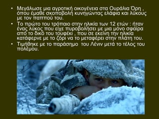 • Μεγάλωσε μια αγροτική οικογένεια στα Ουράλια Όρη ,
όπου έμαθε σκοποβολή κυνηγώντας ελάφια και λύκους
με τον παππού του.
• Το πρώτο του τρόπαιο στην ηλικία των 12 ετών : ήταν
ένας λύκος που είχε πυροβολήσει με μια μόνο σφαίρα
από το δικό του τουφέκι , που σε εκείνη την ηλικία
κατάφερνε με το ζόρι να το μεταφέρει στην πλάτη του.
• Τιμήθηκε με το παράσημο του Λένιν μετά το τέλος του
πολέμου.
 