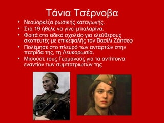 Τάνια Τσέρνοβα
• Νεοϋορκέζα ρωσικής καταγωγής.
• Στα 19 ήθελε να γίνει μπαλαρίνα.
• Φοιτά στο ειδικό σχολείο για ελεύθερους
σκοπευτές με επικεφαλής τον Βασίλι Ζάιτσεφ
• Πολέμησε στο πλευρό των ανταρτών στην
πατρίδα της, τη Λευκορωσία.
• Μισούσε τους Γερμανούς για τα αντίποινα
εναντίον των συμπατριωτών της
 