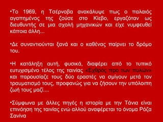 •Το 1969, η Τσέρνοβα ανακάλυψε πως ο παλαιός
αγαπημένος της ζούσε στο Κίεβο, εργαζόταν ως
διευθυντής σε μια σχολή μηχανικών και είχε νυμφευθεί
κάποια άλλη...
•Δε συναντιούνται ξανά και ο καθένας παίρνει το δρόμο
του.
•Η κατάληξη αυτή, φυσικά, διαφέρει από το τυπικό
ευτυχισμένο τέλος της ταινίας «Εχθρός προ των πυλών»
και παρουσίαζε τους δύο εραστές να σμίγουν μετά τον
τραυματισμό τους, προφανώς για να ζήσουν την υπόλοιπη
ζωή τους μαζί....
•Σύμφωνα με άλλες πηγές η ιστορία με την Τάνια είναι
επινόηση της ταινίας ενώ αλλού αναφέρεται το όνομα Ρόζα
Σανίνα
 