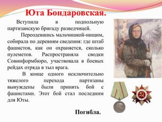 Вступила в подпольную
партизанскую бригаду разведчицей.
Переодевшись мальчишкой-нищим,
собирала по деревням сведения: где штаб
фашистов, как он охраняется, сколько
пулеметов. Распространяла сводки
Совинформбюро, участвовала в боевых
рейдах отряда в тыл врага.
В конце одного исключительно
тяжелого перехода партизаны
вынуждены были принять бой с
фашистами. Этот бой стал последним
для Юты.
Юта Бондаровская.
Погибла.
 