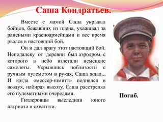 Вместе с мамой Саша укрывал
бойцов, бежавших из плена, ухаживал за
ранеными красноармейцами и все время
рвался в настоящий бой.
Он и дал врагу этот настоящий бой.
Неподалеку от деревни был аэродром, с
которого в небо взлетали немецкие
самолеты. Укрывшись поблизости с
ручным пулеметом в руках, Саша ждал...
И когда «мессер-шмитт» поднялся в
воздух, набирая высоту, Саша расстрелял
его пулеметными очередями.
Гитлеровцы выследили юного
патриота и схватили.
Саша Кондратьев.
Погиб.
 