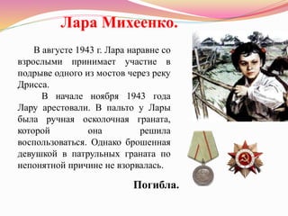 В августе 1943 г. Лара наравне со
взрослыми принимает участие в
подрыве одного из мостов через реку
Дрисса.
В начале ноября 1943 года
Лару арестовали. В пальто у Лары
была ручная осколочная граната,
которой она решила
воспользоваться. Однако брошенная
девушкой в патрульных граната по
непонятной причине не взорвалась.
Лара Михеенко.
Погибла.
 