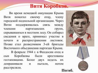 Витя Коробков.
Во время немецкой оккупации Крыма
Витя помогал своему отцу, члену
городской подпольной организации. Через
Витю поддерживалась связь между
членами партизанских групп,
скрывавшихся в местном лесу. Он собирал
сведения о враге, принимал участие в
печати и распространении листовок.
Позже стал разведчиком 3-ей бригады
Восточного объединения партизан Крыма.
В феврале 1944 г. в Феодосии отец и
сын Коробковы были арестованы
гестаповцами. Более двух недель их
допрашивали и пытали, потом
расстреляли.
Погиб.
 