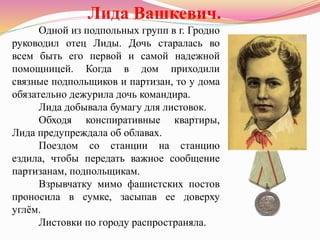 Одной из подпольных групп в г. Гродно
руководил отец Лиды. Дочь старалась во
всем быть его первой и самой надежной
помощницей. Когда в дом приходили
связные подпольщиков и партизан, то у дома
обязательно дежурила дочь командира.
Лида добывала бумагу для листовок.
Обходя конспиративные квартиры,
Лида предупреждала об облавах.
Поездом со станции на станцию
ездила, чтобы передать важное сообщение
партизанам, подпольщикам.
Взрывчатку мимо фашистских постов
проносила в сумке, засыпав ее доверху
углём.
Листовки по городу распространяла.
Лида Вашкевич.
 